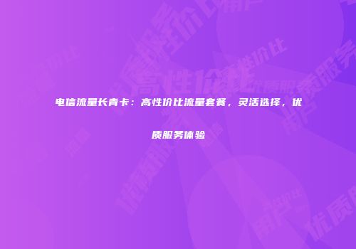 电信流量长青卡：高性价比流量套餐，灵活选择，优质服务体验