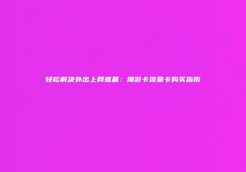轻松解决外出上网难题：漫游卡流量卡购买指南