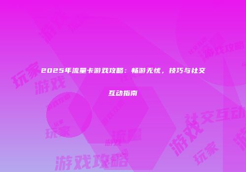 2025年流量卡游戏攻略：畅游无忧，技巧与社交互动指南
