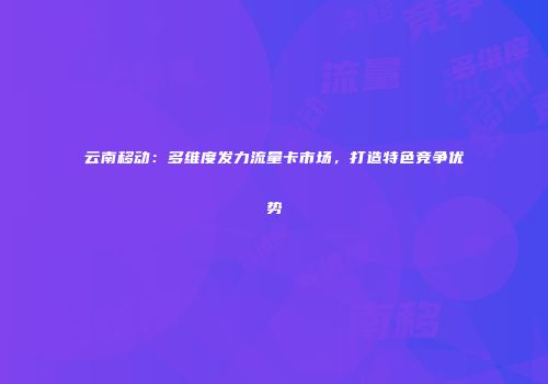 云南移动：多维度发力流量卡市场，打造特色竞争优势