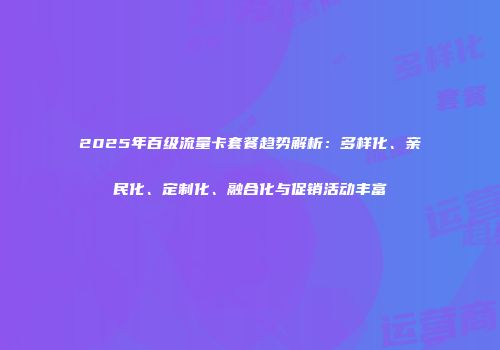 2025年百级流量卡套餐趋势解析：多样化、亲民化、定制化、融合化与促销活动丰富
