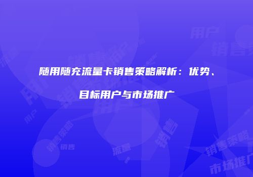 随用随充流量卡销售策略解析：优势、目标用户与市场推广