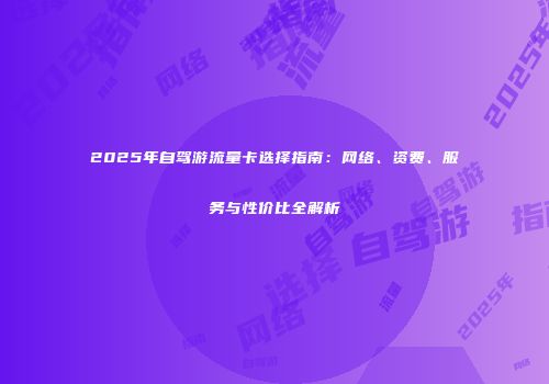 2025年自驾游流量卡选择指南：网络、资费、服务与性价比全解析
