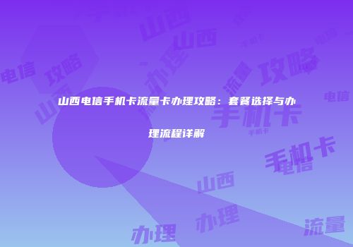山西电信手机卡流量卡办理攻略：套餐选择与办理流程详解