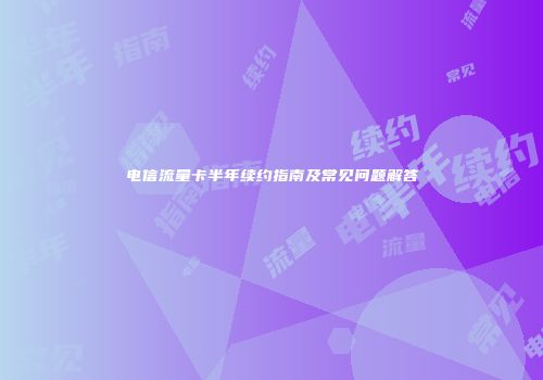 电信流量卡半年续约指南及常见问题解答