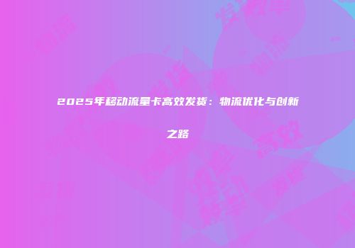 2025年移动流量卡高效发货：物流优化与创新之路