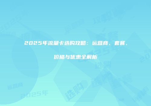 2025年流量卡选购攻略：运营商、套餐、价格与优惠全解析