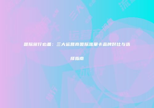 国际旅行必备：三大运营商国际流量卡品牌对比与选择指南