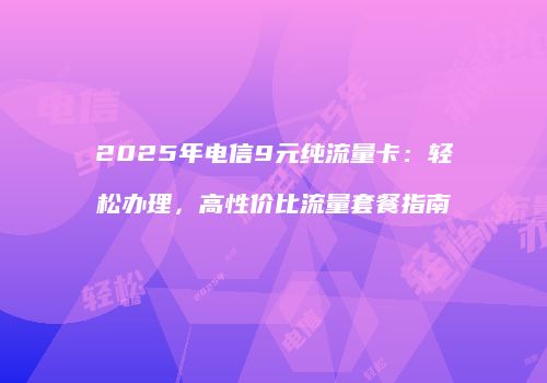 2025年电信9元纯流量卡：轻松办理，高性价比流量套餐指南