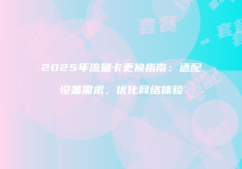 2025年流量卡更换指南：适配设备需求，优化网络体验