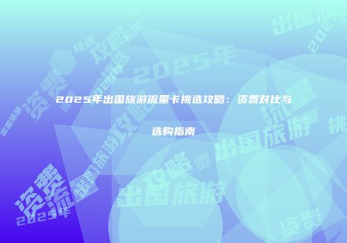 2025年出国旅游流量卡挑选攻略：资费对比与选购指南