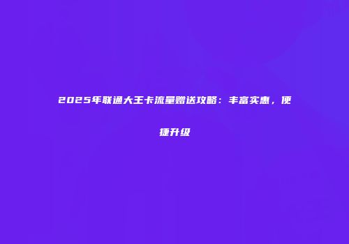 2025年联通大王卡流量赠送攻略：丰富实惠，便捷升级