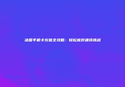 法国手机卡充值全攻略：轻松应对通讯挑战