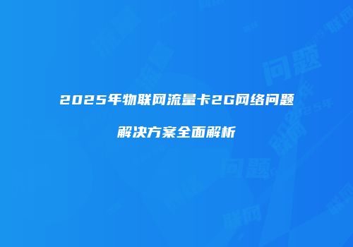 2025年物联网流量卡2G网络问题解决方案全面解析