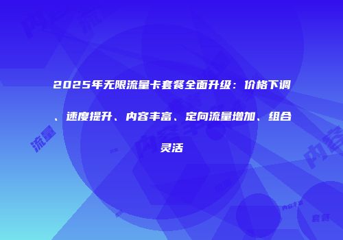 2025年无限流量卡套餐全面升级：价格下调、速度提升、内容丰富、定向流量增加、组合灵活