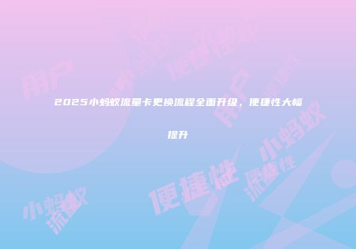 2025小蚂蚁流量卡更换流程全面升级，便捷性大幅提升