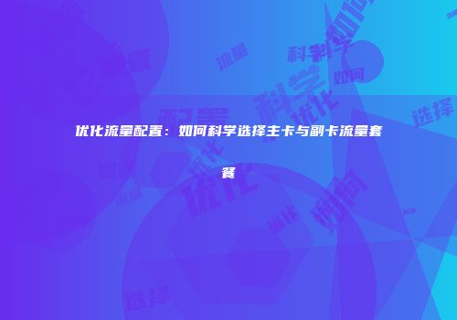 优化流量配置：如何科学选择主卡与副卡流量套餐