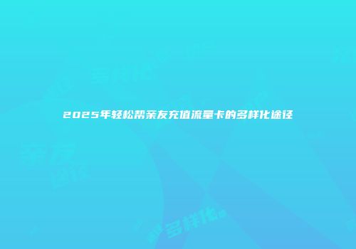 2025年轻松帮亲友充值流量卡的多样化途径