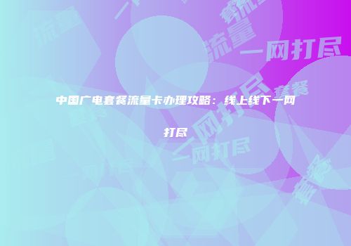 中国广电套餐流量卡办理攻略：线上线下一网打尽