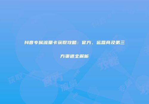 抖音专属流量卡获取攻略：官方、运营商及第三方渠道全解析