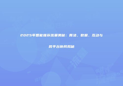 2025年智能推荐流量奥秘：算法、数据、互动与跨平台协同揭秘