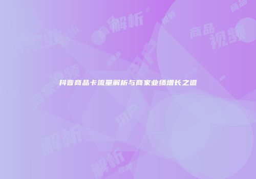 抖音商品卡流量解析与商家业绩增长之道