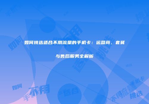 如何挑选适合不用流量的手机卡：运营商、套餐与售后服务全解析