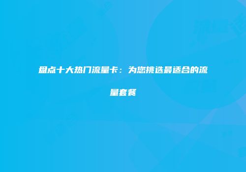 盘点十大热门流量卡：为您挑选最适合的流量套餐