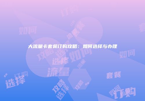 大流量卡套餐订购攻略：如何选择与办理