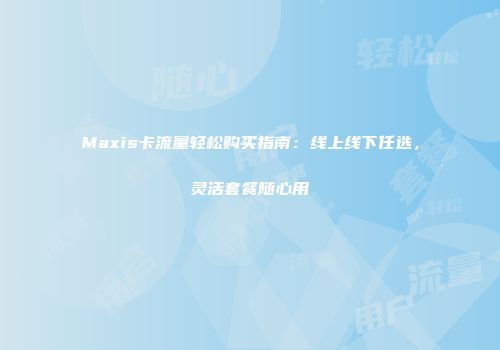 Maxis卡流量轻松购买指南：线上线下任选，灵活套餐随心用