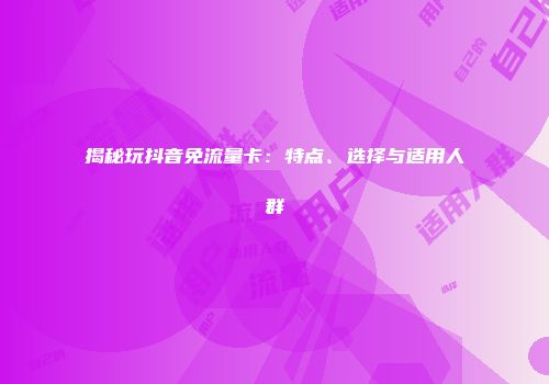 揭秘玩抖音免流量卡：特点、选择与适用人群