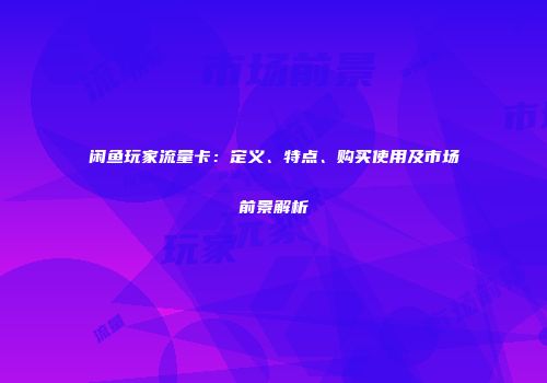 闲鱼玩家流量卡：定义、特点、购买使用及市场前景解析