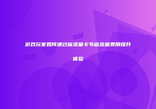 游戏玩家如何通过省流量卡节省流量费用提升体验