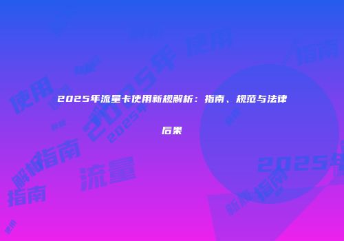 2025年流量卡使用新规解析：指南、规范与法律后果