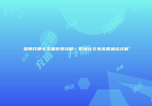 猎聘开聊卡流量使用攻略：职场社交免流量通话详解