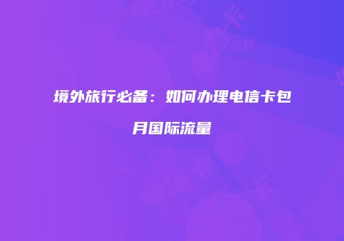 境外旅行必备：如何办理电信卡包月国际流量
