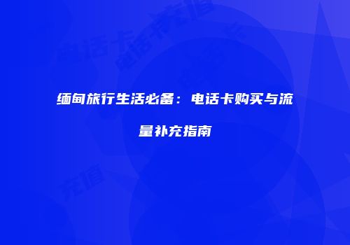 缅甸旅行生活必备：电话卡购买与流量补充指南