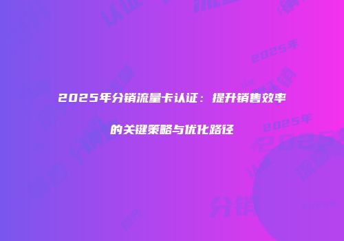 2025年分销流量卡认证：提升销售效率的关键策略与优化路径