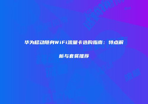 华为移动随身WiFi流量卡选购指南：特点解析与套餐推荐