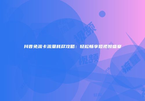 抖音免流卡流量耗尽攻略：轻松畅享短视频盛宴
