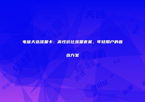 电信天选流量卡：高性价比流量套餐，年轻用户的首选方案