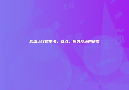 移动上行流量卡：特点、优势及选购指南