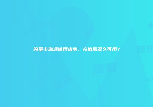 流量卡激活使用指南：充值后多久可用？