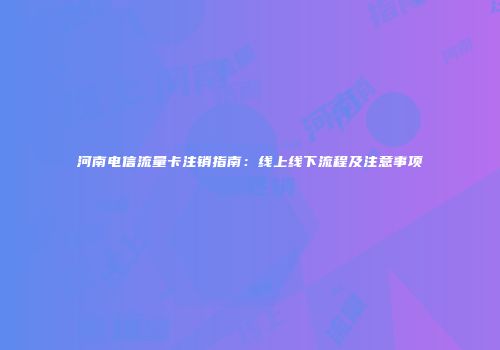 河南电信流量卡注销指南：线上线下流程及注意事项
