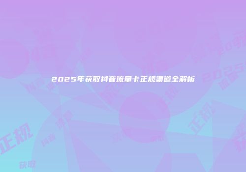 2025年获取抖音流量卡正规渠道全解析