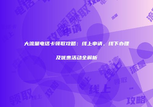 大流量电话卡领取攻略：线上申请、线下办理及优惠活动全解析