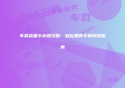 车载流量卡办理攻略：轻松拥有专属网络服务