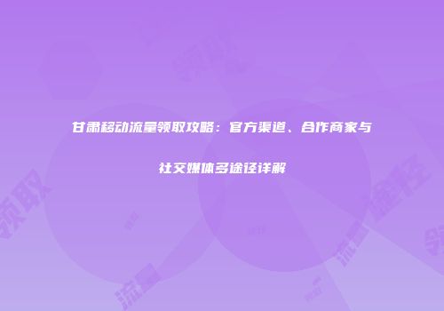 甘肃移动流量领取攻略：官方渠道、合作商家与社交媒体多途径详解