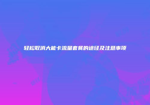 轻松取消大能卡流量套餐的途径及注意事项