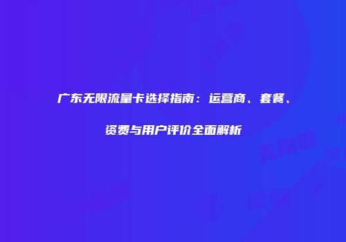 广东无限流量卡选择指南：运营商、套餐、资费与用户评价全面解析